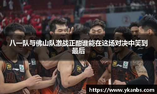 八一队与佛山队激战正酣谁能在这场对决中笑到最后